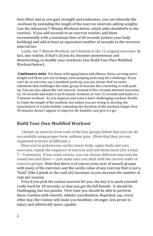 best effort and as you gain strength and endurance, you can intensify the workout by extending the length of the exercise intervals adding weights (see the Advanced 7-Minute Warkout below, which adds dumbbells to the Foutine). If you add seconds to an exercise routine, add them incrementally with a maximum time of 60 seconds (unless your body building) and add at least an equivalent number of seconds to the recovery interval too.  Lastly, the 7-Minute Workout isn’t limited to the 12 original exercises. In fact, any routine, if that’s all you do, becomes monotonous and demotivating, so modify your workouts (see Build Your Own Modified Workout below).  Cautionary note: For those with aging knees and elbows, those carrying extra weight and those just out of shape, even Jumping Jacks may be a challenge. Ifyou can’tdo an exercise, say a standard push-up, you can always find an easier substitute that challenges the same group of muscles like a kneeling or wall push- up. You can also adjust the rest interval. Instead of five seconds betwveen exercises, try 10 seconds and make it an 8-minute workout,or rest 15 seconds and make ita 9-minute workout. As you improve and want a more challenging workout double or triple the ength of the warkout, but unless you are trying to develop the. musculature of a body bulder, extending the duration of the workout longer than 30 minutes doesn’t appear to imprave the benefis.Just give it a go!  Build Your Own Modified Workout  Choose an exercise from each of the four groups below that you can do successfully using proper form, without pain. (Note that they are not organized in terms of difficulty.)  Once you’ve picked your cardio, lower body, upper body and core exercises, repeat the sequence of exercise and rest three times (for a total 7-9 minutes). If you want variety, you can choose different exercises for round two and three — just make sure you stick with the correct order of exercise groups. Note that there is of course cross over of muscle groups with many of the exercises and the cardio value of any exercise that is nota “hold" (like a plank or the wall sit) increases as you increase the number of reps per session.  Even if you pick the easiest exercise for you, the key is to push yourself really hard for 30 seconds, so that you get the full benefit. It should be challenging, but not painful. Over time you should be able to perform these routines with smooth, athletic coordination. Repeated, say, every other day, the routine will make you healthier, stronger, less prone to injury and athletically more capable. 